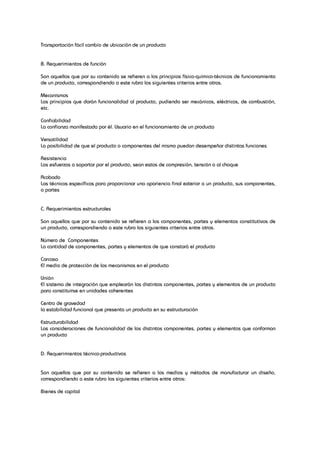 Transportación fácil cambio de ubicación de un producto
B. Requerimientos de función
Son aquellos que por su contenido se refieren a los principios físico-químico-técnicos de funcionamiento
de un producto, correspondiendo a este rubro los siguientes criterios entre otros.
Mecanismos
Los principios que darán funcionalidad al producto, pudiendo ser mecánicos, eléctricos, de combustión,
etc.
Confiabilidad
La confianza manifestada por él. Usuario en el funcionamiento de un producto
Versatilidad
La posibilidad de que el producto o componentes del mismo puedan desempeñar distintas funciones
Resistencia
Los esfuerzos a soportar por el producto, sean estos de compresión, tensión o al choque
Acabado
Las técnicas específicas para proporcionar una apariencia final exterior a un producto, sus componentes,
o partes
C. Requerimientos estructurales
Son aquellos que por su contenido se refieren a los componentes, partes y elementos constitutivos de
un producto, correspondiendo a este rubro los siguientes criterios entre otros.
Número de Componentes
La cantidad de componentes, partes y elementos de que constará el producto
Carcasa
El medio de protección de los mecanismos en el producto
Unión
El sistema de integración que emplearán los distintos componentes, partes y elementos de un producto
para constituirse en unidades coherentes
Centro de gravedad
la estabilidad funcional que presenta un producto en su estructuración
Estructurabilidad
Las consideraciones de funcionalidad de los distintos componentes, partes y elementos que conforman
un producto
D. Requerimientos técnico-productivos
Son aquellos que por su contenido se refieren a los medios y métodos de manufacturar un diseño,
correspondiendo a este rubro los siguientes criterios entre otros:
Bienes de capital
 