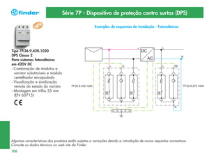 Série 7P - Dispositivo de proteção contra surtos (DPS)
Exemplos de esquemas de instalação - Fotovoltaicos

Tipo 7P.26.9.420.1020
DPS Classe 2
Para sistemas fotovoltaicos
em 420V DC
- Combinação de módulos a
varistor substituíveis e módulo
centelhador encapsulado
- Visualização e sinalização
remota do estado do varistor
- Montagem em trilho 35 mm
(EN 60715)

Algumas características dos produtos estão sujeitas a variações devido a introdução de novos requisitos normativos.
Consulte os dados técnicos no web site da Finder.
106

 