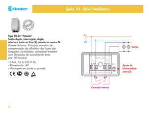 Série 10 - Relé fotoelétrico
ERED

CO
D

NI

TY
N

U
MM

G

REG

I

ST

E S I

Tipo 10.32 “Potente”
Saída dupla, interrupção dupla,
abertura tanto na fase (L) quanto no neutro N
Patente Italiana - Princípio inovativo de
compensação da influência das luzes das
lâmpadas controladas, compatível também
com lâmpadas de acendimento lento
(até 10 minutos)

L1
L2
Carga

- 2 NA, 16 A 230 V AC
- Alimentação: AC
- Montagem em poste ou parede

Ajuste de
luminosidade
com LED

Conexão interna

14

 