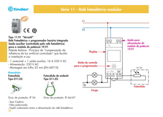Série 11 - Relé fotoelétrico modular
L1
L2

Tipo 11.91 “Versátil”
Relé Fotoelétrico + programador horário integrado
Saída auxiliar (controlada pelo relé fotoelétrico)
para o módulo de potência 19.91
Patente Italiana - Princípio de “compensação da
influência da luz artificial controlada” que facilita
a instalação e uso
- 1 reversível + 1 saída auxiliar, 16 A 250 V AC
- Alimentação: 230 V AC
- Montagem em trilho 35 mm (EN 60715)
Acessórios
Fotocélula
Tipo 011.02

Display

Saída para
alimentação do
módulo de potência
19.91

Botão de controle
para a programação

Fotocélula de embutir
Tipo 011.03
Fotocélula
Carga

Grau de proteção: IP 54

Grau de proteção: IP 66/67

- Sem Cádmio
- Não polarizada
- Duplo isolamento entre a alimentação do relé fotoelétrico
26

 