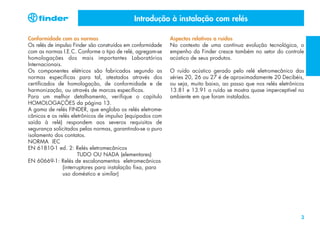 Introdução à instalação com relés
Conformidade com as normas
Os relés de impulso Finder são construídos em conformidade
com as normas I.E.C. Conforme o tipo de relé, agregam-se
homologações dos mais importantes Laboratórios
Internacionais.
Os componentes elétricos são fabricados segundo as
normas específicas para tal, atestados através dos
certificados de homologação, de conformidade e de
harmonização, ou através de marcas específicas.
Para um melhor detalhamento, verifique o capítulo
HOMOLOGAÇÕES da página 13.
A gama de relés FINDER, que engloba os relés eletromecânicos e os relés eletrônicos de impulso (equipados com
saída à relé) respondem aos severos requisitos de
segurança solicitados pelas normas, garantindo-se o puro
isolamento dos contatos.
NORMA IEC
EN 61810-1 ed. 2: Relés eletromecânicos
TUDO OU NADA (elementares)
EN 60669-1: Relés de escalonamentos eletromecânicos
(interruptores para instalação fixa, para
uso doméstico e similar)

Aspectos relativos a ruídos
No contexto de uma contínua evolução tecnológica, o
empenho da Finder cresce também no setor do controle
acústico de seus produtos.
O ruído acústico gerado pelo relé eletromecânico das
séries 20, 26 ou 27 é de aproximadamente 20 Decibéis,
ou seja, muito baixo, ao passo que nos relés eletrônicos
13.81 e 13.91 o ruído se mostra quase imperceptível no
ambiente em que foram instalados.

3

 