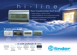 h i - l i n e

Novo Cronotermostato Touch Screen
• Design moderno e ultrafino (19mm)
• Extrema facilidade de uso com programação assistida
• Atualização automática para horário de verão
• Resfriamento e aquecimento

O preciso grau de bem estar...

1T.41
termostato
eletrônico

1T.31
termostato
digital

1C.71
cronotermostato
diário

1C.71
cronotermostato
semanal

... na exata graduação de cores.
Branco

Branco
perolado

Prata

Titânio

Prata
metálico

Chumbo
Fabricante de relés e temporizadores desde 1954

 