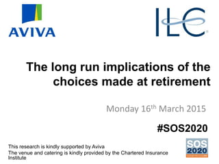 The long run implications of the
choices made at retirement
Monday 16th March 2015
This research is kindly supported by Aviva
The venue and catering is kindly provided by the Chartered Insurance
Institute
#SOS2020
 