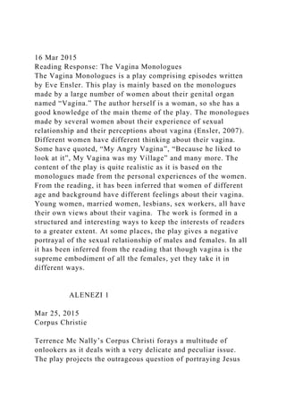16 Mar 2015
Reading Response: The Vagina Monologues
The Vagina Monologues is a play comprising episodes written
by Eve Ensler. This play is mainly based on the monologues
made by a large number of women about their genital organ
named “Vagina.” The author herself is a woman, so she has a
good knowledge of the main theme of the play. The monologues
made by several women about their experience of sexual
relationship and their perceptions about vagina (Ensler, 2007).
Different women have different thinking about their vagina.
Some have quoted, “My Angry Vagina”, “Because he liked to
look at it”, My Vagina was my Village” and many more. The
content of the play is quite realistic as it is based on the
monologues made from the personal experiences of the women.
From the reading, it has been inferred that women of different
age and background have different feelings about their vagina.
Young women, married women, lesbians, sex workers, all have
their own views about their vagina. The work is formed in a
structured and interesting ways to keep the interests of readers
to a greater extent. At some places, the play gives a negative
portrayal of the sexual relationship of males and females. In all
it has been inferred from the reading that though vagina is the
supreme embodiment of all the females, yet they take it in
different ways.
ALENEZI 1
Mar 25, 2015
Corpus Christie
Terrence Mc Nally’s Corpus Christi forays a multitude of
onlookers as it deals with a very delicate and peculiar issue.
The play projects the outrageous question of portraying Jesus
 