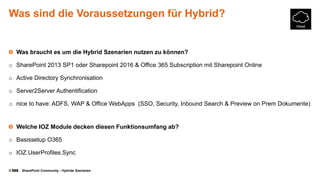 © SharePoint Community - Hybride Szenarien
Was sind die Voraussetzungen für Hybrid?
Was braucht es um die Hybrid Szenarien nutzen zu können?
o SharePoint 2013 SP1 oder Sharepoint 2016 & Office 365 Subscription mit Sharepoint Online
o Active Directory Synchronisation
o Server2Server Authentification
o nice to have: ADFS, WAP & Office WebApps (SSO, Security, Inbound Search & Preview on Prem Dokumente)
Welche IOZ Module decken diesen Funktionsumfang ab?
o Basissetup O365
o IOZ.UserProfiles.Sync
 