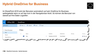 © SharePoint Community - Hybride Szenarien
Hybrid OneDrive for Business
Im SharePoint 2016 wird der Benutzer automatisch auf sein OneDrive for Business
weitergeleitet wenn er auf das Icon in der Navigationbar klickt. So können die Benutzer von
überall auf ihre Daten zugreifen.
 