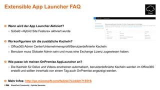 © SharePoint Community - Hybride Szenarien
Extensible App Launcher FAQ
Wann wird der App Launcher Aktiviert?
○ Sobald «Hybrid Site Feature» aktiviert wurde
Wo konfiguriere ich die zusätzliche Kacheln?
○ Office365 Admin Center/Unternehmensprofil/Benutzerdefinierte Kacheln
○ Benutzer muss Globaler Admin sein und muss eine Exchange Lizenz zugewiesen haben.
Wie passe ich meinen OnPremise AppLauncher an?
○ Die Kacheln für Delve und Videos erscheinen automatisch, benutzerdefinierte Kacheln werden im Office365
erstellt und sollten innerhalb von einem Tag auch OnPremise angezeigt werden.
Mehr Infos: http://go.microsoft.com/fwlink/?LinkId=715519.
 