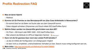 © SharePoint Community - Hybride Szenarien
Profile Redirection FAQ
Was ist daran Hybrid
○ Redirect
Komme ich On Premise an das Benutzerprofil ran (Use Case Artikelseite in Newscenter)?
○ Es kommt drauf an ob Daten via Suche oder aus dem Userprofil kommt
○ Daten doppelt schreiben (Onpremise und Cloud mittels IOZ.UserProfiles.Sync)
Welche Daten werden ins Userprofile geschrieben aus dem AD?
○ On Prem – AD-Import oder MIM / AAD - IOZ.UserProfiles.Sync
○ Man erkennt die Attribute im UPS an folgendem Symbol:
Kann ich die für gewisse User noch das Lokale Profil behalten?
○ Ja das ist mittels der Konfiguration von Zielegruppen möglich
○ Ist aber nicht zu empfehlen, unterschiedliches Verhalten je User, Search muss richtig konfiguriert sein etc.
Mehr Infos: http://go.microsoft.com/fwlink/p/?LinkId=708802.
 