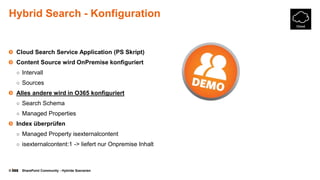 © SharePoint Community - Hybride Szenarien
Hybrid Search - Konfiguration
Cloud Search Service Application (PS Skript)
Content Source wird OnPremise konfiguriert
○ Intervall
○ Sources
Alles andere wird in O365 konfiguriert
○ Search Schema
○ Managed Properties
Index überprüfen
○ Managed Property isexternalcontent
○ isexternalcontent:1 -> liefert nur Onpremise Inhalt
 