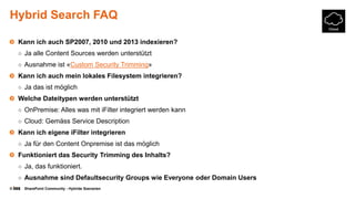 © SharePoint Community - Hybride Szenarien
Hybrid Search FAQ
Kann ich auch SP2007, 2010 und 2013 indexieren?
○ Ja alle Content Sources werden unterstützt
○ Ausnahme ist «Custom Security Trimming»
Kann ich auch mein lokales Filesystem integrieren?
○ Ja das ist möglich
Welche Dateitypen werden unterstützt
○ OnPremise: Alles was mit iFilter integriert werden kann
○ Cloud: Gemäss Service Description
Kann ich eigene iFilter integrieren
○ Ja für den Content Onpremise ist das möglich
Funktioniert das Security Trimming des Inhalts?
○ Ja, das funktioniert.
○ Ausnahme sind Defaultsecurity Groups wie Everyone oder Domain Users
 