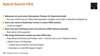 © SharePoint Community - Hybride Szenarien
Hybrid Search FAQ
Bekomme ich auch einen Dokumenten Preview für Onpremise Inhalt
○ Nur wenn OnPremise ein Office Web Application installiert und korrekt in SharePoint integriert ist
Kann man mehrere Onpremise Farmen in einem O365 vereinen
○ Ja das ist möglich.
Kann man eine OnPremise Farm mit mehreren O365 Tenants verbinden
○ Nein das ist nicht supported
Wie kriege OnPremise Content aus dem O365 Index
○ Index Reset OnPremise löst Problem nicht -> Könnte noch zu div. Problemen führen
○ «Delete Crawl» ist notwendig
• Content Source löschen und Crawl starten
• Ansonsten nur über MS Support möglich
 