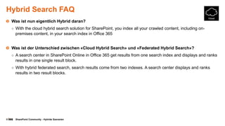 © SharePoint Community - Hybride Szenarien
Hybrid Search FAQ
Was ist nun eigentlich Hybrid daran?
○ With the cloud hybrid search solution for SharePoint, you index all your crawled content, including on-
premises content, in your search index in Office 365
Was ist der Unterschied zwischen «Cloud Hybrid Search» und «Federated Hybrid Search»?
○ A search center in SharePoint Online in Office 365 get results from one search index and displays and ranks
results in one single result block.
○ With hybrid federated search, search results come from two indexes. A search center displays and ranks
results in two result blocks.
 