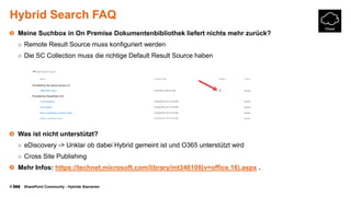 © SharePoint Community - Hybride Szenarien
Hybrid Search FAQ
Meine Suchbox in On Premise Dokumentenbibliothek liefert nichts mehr zurück?
○ Remote Result Source muss konfiguriert werden
○ Die SC Collection muss die richtige Default Result Source haben
Was ist nicht unterstützt?
○ eDiscovery -> Unklar ob dabei Hybrid gemeint ist und O365 unterstützt wird
○ Cross Site Publishing
Mehr Infos: https://technet.microsoft.com/library/mt346108(v=office.16).aspx .
 