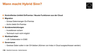 © SharePoint Community - Hybride Szenarien
Wann macht Hybrid Sinn?
Kontrolliertes Umfeld OnPremise / Neuste Funktionen aus der Cloud
Migration
○ Grosse Datenmengen On-Premise
○ Archiv bleibt On-Premise
Kundenentwicklungen
○ Investitionen sichern
○ Technisch noch nicht möglich
Workload teilen
○ z.B: Collaboration in O365
Governance
○ Gewisse Daten sollen in der CH bleiben (Können von Index in Cloud ausgeschlossen werden)
 