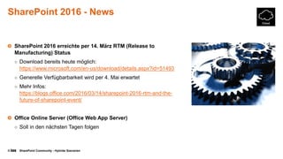 © SharePoint Community - Hybride Szenarien
SharePoint 2016 - News
SharePoint 2016 erreichte per 14. März RTM (Release to
Manufacturing) Status
○ Download bereits heute möglich:
https://www.microsoft.com/en-us/download/details.aspx?id=51493
○ Generelle Verfügbarbarkeit wird per 4. Mai erwartet
○ Mehr Infos:
https://blogs.office.com/2016/03/14/sharepoint-2016-rtm-and-the-
future-of-sharepoint-event/
Office Online Server (Office Web App Server)
○ Soll in den nächsten Tagen folgen
 