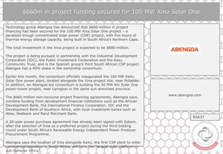 $660m in project funding secured for 100 MW Xina Solar One
Technology group Abengoa has announced that $660-million in project
financing has been secured for the 100 MW Xina Solar One project – a
parabolic-trough concentrated solar power (CSP) project, with five hours of
thermal energy storage capacity, being built in South Africa’s Northern Cape.
The total investment in the Xina project is expected to be $880-million.
The project is being pursued in partnership with the Industrial Development
Corporation (IDC), the Public Investment Corporation and the Kaxu
Community Trust, and is the Spanish group’s third South African CSP project.
Abengoa has a 40% stake in the ownership consortium.
Earlier this month, the consortium officially inaugurated the 100 MW KaXu
Solar One power plant, located alongside the Xina project site, near Pofadder.
In addition, an Abengoa-led consortium is building the 50 MW Khi Solar One
power-tower project, near Upington in the same sun-drenched province.
The $660-million non-recourse project financing agreements, Abengoa says,
combine funding from development financial institutions such as the African
Development Bank, the International Finance Corporation, IDC and the
Development Bank of Southern Africa, with local investment banks such as
Absa, Nedbank and Rand Merchant Bank.
A 20-year power purchase agreement has already been signed with Eskom,
after the selection of Xina as a preferred project during the third bidding
round under South Africa’s Renewable Energy Independent Power Producer
Procurement Programme.
Abengoa says the location of Xina alongside KaXu, the first CSP plant to enter
commercial operation in South Africa, will form the “largest solar platform in
sub-Saharan Africa”.
www.abengoa.com
RSA37
 