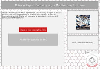 Bahrain Airport Company signs MoU for new fuel farm
Bahrain Airport Company and Nogaholding have announced plans to launch a
joint venture for the operation of a new fuel farm complex at Bahrain
International Airport. The JV will supervise all aspects of the design and
construction of the complex.
http://bahrainairport.com/
Gulf127
Article only available on BNC
 