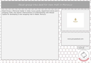 Aksal group inks deal for new mall in Morocco
Aksal Group, a Moroccan leader in retail, luxury goods, department stores and
shopping malls, has signed a Memorandum of Understanding with Wessal
Capital for developing a new shopping mall in Rabat, Morocco.
www.groupeaksal.com
Gulf128
 