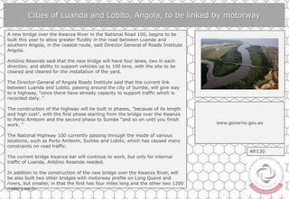 Cities of Luanda and Lobito, Angola, to be linked by motorway
A new bridge over the Kwanza River in the National Road 100, begins to be
built this year to allow greater fluidity in the road between Luanda and
southern Angola, in the coastal route, said Director General of Roads Institute
Angola.
António Resende said that the new bridge will have four lanes, two in each
direction, and ability to support vehicles up to 100 tons, with the site to be
cleared and cleared for the installation of the yard.
The Director-General of Angola Roads Institute said that the current link
between Luanda and Lobito, passing around the city of Sumbe, will give way
to a highway, "since there have already capacity to support traffic which is
recorded daily. "
The construction of the highway will be built in phases, "because of its length
and high cost", with the first phase starting from the bridge over the Kwanza
to Porto Amboim and the second phase to Sumbe "and so on until you finish
work. "
The National Highway 100 currently passing through the inside of various
locations, such as Porto Amboim, Sumbe and Lobito, which has caused many
constraints on road traffic.
The current bridge Kwanza bar will continue to work, but only for internal
traffic of Luanda, António Resende needed.
In addition to the construction of the new bridge over the Kwanza River, will
be also built two other bridges with motorway profile on Long Queve and
rivers, but smaller, in that the first has four miles long and the other two 1200
meters each.
www.governo.gov.ao
Afr130
 
