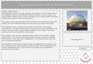 Saudi Arabia awards deal for Butterfly Dome
Riyadh, Saudi Arabia:
Saudi BinLadin Group has been awarded the contract for the construction of
the Butterfly Dome at King Abdullah Financial District in Saudi Arabia. The
glass bubble outfitted with a tropical climate will be a unique public attraction
located at the heart of the financial district.
The project worth approximately USD 35 million will be situated on the land
bridge over the Thumamah Road connecting the two areas of the KAFD.
The butterfly house is designed by German firm Gerber Architeckten
International. The spherical envelope of the dome will have a diameter of 35
meters and have photo voltaic panels installed on the facade. The entire
structure will be surrounded by a water pool.
The project is one of many awarded to SBG within the 1.6 million square
meter district. The group is also working as the main contractor on World
Trade Center tower, GCC Bank Headquarters, The Crystal Towers and The
Cloud commercial building.
The Butterfly Dome also has several other international firms working on it.
Buro Happold is the lead and MEP consultant, while Hill International is the
project management firm. Swett Group is providing cost management
services for the project.
www.sbg.com.sa
Gulf129
 