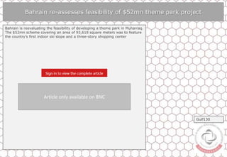 Bahrain re-assesses feasibility of $52mn theme park project
Bahrain is reevaluating the feasibility of developing a theme park in Muharraq.
The $52mn scheme covering an area of 93,618 square meters was to feature
the country’s first indoor ski slope and a three-story shopping center
Gulf130
Article only available on BNC
 