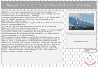 Skanska to construct £165m new Papworth Hospital in Cambridge
Skanska, a multinational construction and development company, has
reached financial close with the Papworth Hospital NHS Foundation Trust for
the £165m new Papworth Hospital in Cambridge.
The public-private partnership contract includes design, build, finance, hard
and soft facilities management of the new Papworth Hospital at the
Cambridge Biomedical Campus.
The consortium consists of Skanska together with OCS, which will provide soft
facilities management services.
Hard facilities management services at the hospital will be provided by
Skanska for a 30-year post-completion period.
The construction contract for Skanska is valued at £140m and will be included
in the order bookings for Skanska UK for the first quarter of 2015.
The new Papworth Hospital project will be completed in 2018 with Skanska
commencing work on the site immediately.
The hospital will include 310 beds, most of which will be in single rooms, a
46-bed critical care area, seven operating theatres, six in-patient wards, a 24-
bed day ward, an outpatient unit and diagnostic and treatment facilities.
Skanska UK managing director Terry Elphick said: "We will be consulting with
all stakeholders throughout construction, an approach we like to take on our
healthcare projects around the world, for example Barts and The Royal
London, Derby City General Hospital, UCH Macmillan Cancer Centre, the
Proton Therapeutical Centre Teaching Hospital in the Czech Republic and Le
Bonheur Children's Hospital in the USA."
www.skanska.com
UK72
 