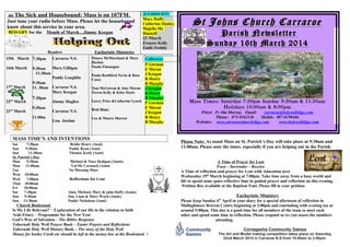 ne The Sick and Housebound: Mass is on 107FM.
Just tune your radio before Mass. Please let the housebound
know about this service in your area.
ROSARY for the Month of March…Jimmy Keegan
Readers Eucharistic Ministries
ALTARSOCIETY
Mary Duffy
Catherine Hanley
Majella Mc
Donnell
23 /March
Frances Kelly
Emile Feehily
15th March
16th March
17th
March
22nd
March
23rd
March
7:30pm
9:30am
11:30am
9:30am
11. 30am
7:30pm
9:30am
11:00m
Carraroe N.S.
Mary Gilligan
Paddy Loughlin
Carraroe N.S.
Mary Keegan
Jimmy Hughes
Carraroe N.S.
Lisa Jordan
Maura McMoreland & Mary
Harkin
Nuala Flannagan
Paula Rochford Nevin & Rose
Casey
Tom McGowan & Aine Moran
Teresa Kelly & Kitty Doyle
Gerry Price &Catherine Lynch
Brid Blake
Leo & Maura Marren
Collectors
P Gorman
E Moran
J Keegan
R Henry
B Murphy
J Keegan
R Henry
B Murphy
P Gorman
E Moran
J Keegan
R Henry
B Murphy
MASS TIME’S AND INTENTIONS
Sat 7:30pm Bridie Henry (Anni)
Sun 9:30am Paddy Ryan (Anni)
Sun 11:30am Thomas Keely (Anni)
St. Patrick’s Day
Mon 9:30am Michael & Nora Hedigan (Annis)
Mon 11:00am Val Mc Cormack (Anni)
Tue No Morning Mass
Wed 10:00am
Wed 7:00pm Reflections for Lent
Thur 10:00am
Fri 10:00am
Sat 7:30pm Alan, Michael, Mary & john Duffy (Annis)
Sun 9:30am Jim, Liam & Mary Ward (Annis)
Sun 11:30am Paddy Nicholson (Anni)
Church Bookstand
Is My Life Relevant? – Exploration of our life in the relation to faith
Ards Friary – Programme for the New Year
God’s Way of Salvation – The Bibles Response
Tobernalt Holy Well Prayer Book – Easter Prayers and Reflections
Tobernalt Holy Well History Book – The story of the Holy Well
Money for books/ Cards etc should be left in the money box at the Bookstand. +
St Johns Church CarraroeSt Johns Church Carraroe
Parish NewsletterParish Newsletter
Sunday 16th March 2014Sunday 16th March 2014
Mass Times: Saturday 7:30pm Sunday 9:30am & 11:30am
Holidays 10:00am & 8:00pm
Priest: Fr Jim Murray, Email: carraroe@holywellsligo.com
Phone: 071-9162136 Mobile: 087-8198466
Websites: www.carraroechurchsligo.com www.holywellsligo.com
Please Note: As usual Mass on St. Patrick’s Day will take place at 9:30am and
11:00am. Please note the times, especially if you are helping out in the Parish.
A Time of Prayer for Lent
Trust – Surrender – Receive
A Time of reflection and prayer for Lent with Adoration next
Wednesday 19th
March beginning at 7:00pm. Take time away from a busy world and
life to spend some quiet reflective time in guided prayer and reflection on this evening.
Petition Box available at the Baptism Font. Please fill in your petition.
Eucharistic Ministers
Please keep Sunday 6th
April in your diary for a special afternoon of reflection in
Mullaghmore Retreat Centre beginning at 3:00pm and concluding with evening tea at
around 5:00pm. This day is a good time for all members of the team to meet each
other and spend some time in reflection. Please respond so we can assess the numbers
attending.
Cornageeha Community Games
The Art and Model making competition takes place on Saturday
22nd March 2014 in Carraroe N.S.from 10.00am to 3.00pm.
 