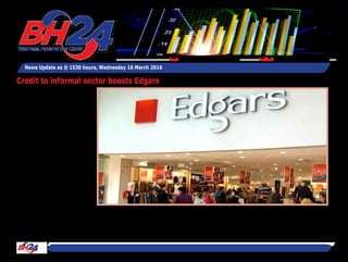 By Tawanda Musarurwa
HARARE – Clothing retailer
Edgars Stores says it sold
around $1 million worth of
products through its credit
facility to informal sector
customers in 2015.
Speaking on the sidelines
of the company's analyst
briefing, Edgars group chief
executive Linda Masterson
said the performance of the
facility was largely in line
with "expectations."
"We sold about a million
dollars worth of products to
informal sector customers
last year, which was about
4 percent of Jet turnover
and 1,8 percent of Edgars
turnover .
"The bad debts are higher
than they are in the formal
sector, but so far it's per-
forming within expectations,"
she said.
The performance of the
credit facility to the infor-
mal sector is in line with the
improved performance of the
group's Jet Chain compared
to its Edgars stores in view
News Update as @ 1530 hours, Wednesday 16 March 2016
Feedback: bh24admin@zimpapers.co.zwEmail: bh24feedback@zimpapers.co.zw
Credit to informal sector boosts Edgars
 