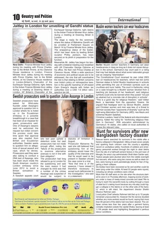 International10 ubZ fnYyh] 16 ekpZ] ls 22 ekpZ 2015
New Delhi: Finance Minister Arun Jaitley
during his meeting with Prince Charles,
heir to the British throne, at his Clarence
House residence in London. Finance
Minister Arun Jaitley during his meeting
with Prince Charles, heir to the British
throne, at his Clarence House residence
in London.Britain's Chancellor of the
Exchequer George Osborne, right, listens
to the Indian Finance Minister Arun Jaitley
during a meeting at Downing Street in
London. AP Britain's Chancellor of the
Exchequer George Osborne, right, listens
to the Indian Finance Minister Arun Jaitley
during a meeting at Downing Street in
London.
The stage is ready for the ceremony
where the statue of Mahatma Gandhi will
be unveiled at Parliament Square on
March 14 by Finance Minster Arun Jaitley.
The wrapped-up statue of the leader,
which has been done by leading British
sculptor Phillip Jackson, has been
secured on its plinth in preparation for the
function.
Meanwhile Mr. Jaitley has begun his two-
day with a bilateral meeting over breakfast
with UK Chancellor George Osborne at
his office. He then met Prince Charles at
Clarence House. While a wide spectrum
of economic and political issues are to be
addressed, the one that will overshadow
the rest is that relating to British concerns
over India’s policy on retrospective taxa-
tion in the specific backdrop of UK-based
Cairn Energy's dispute with Indian tax
authorities over a USD 1.6 billion retro-
spective tax bill.
Jaitley in London for unveiling of Gandhi statue
Berlin: Muslim women teachers in Germany can wear
headscarves in class as long as it does not cause disrup-
tion in the school, Germany’s top court said in a ruling
that may fuel debate about what some nationalist groups
see as creeping “Islamisation”.
The Constitutional Court reversed its own initial 2003
ban on headscarves for teachers, which had led some
German states to forbid Muslim headscarves in schools
while permitting the use of Christian symbols such as
crucifixes and nuns’ habits. The court in Karlsruhe, ruling
on a case brought by a Muslim woman blocked from a
teaching job because of her headscarf, said religious
symbols could only be banned when they posed “not just
an abstract but a concrete risk of disruption in schools”.
“This is a good day for religious freedom,” said Volker
Beck, a lawmaker from the opposition Greens. He
argued that headgear worn by devout Muslim, Jewish
and Christian women and men was less of a threat to
German society than “opponents of diversity” such as the
right-wing Alternative for Germany (AfD), neo-Nazis and
extremist Muslim Salafists.
Christine Lueders, head of the federal anti-discrimination
agency, hailed the ruling for “reinforcing religious free-
dom in Germany”. With education administered by
Germany’s 16 states, she called on local authorities to
review the relevant rules.
Muslim women teachers can wear headscarves
Swedish prosecutors have
asked for WikiLeaks
founder Julian Assange’s
approval to question him in
London where he is holed
up in the Ecuadorian
embassy in a possible
breakthrough in a case that
has been at an impasse for
years, prosecutors said.
One of Assange’s lawyers
said he welcomed the
request but noted concern
the process could take
time given that approval
was also needed from
British and Ecuadorian
authorities. Sweden wants
to question him on allega-
tions of sexual assault and
rape, which he denies.
Prosecutors said they were
also asking to conduct a
DNA test of Assange, who
has been stuck inside the
South American country’s
London embassy since
June 2012 to avoid a
British extradition to
Sweden.
A Swedish appeals court
late last year upheld a
detention order but said
prosecutors had not made
enough effort, noting the
“failure of the prosecutors
to examine alternative
avenues is not in line with
their obligation”.
The prosecution had long
refused to go to London for
the questioning and said
the main reason it had
changed its mind was that
a number of the crimes
Assange was suspected of
would be subject to
statutes of limitation in
August.
Prosecutor Marianne Ny
said she still believed that
questioning him at the
embassy would lower the
quality of the interview and
that he would need to be
present in Sweden should
the case come to a trial.
“Now that time is of the
essence, I have viewed it
therefore necessary to
accept such deficiencies to
the investigation,” she said
in a statement.
Swedish prosecutors seek to question Julian Assange in London
Rescue teams searched for survivors in the rubble after a
factory collapsed in Bangladesh, killing at least seven people
and sparking fresh criticism over the country`s appalling
record on workplace safety. Hundreds of soldiers and emer-
gency personnel worked through the night to clear debris
from the site of a half-built cement factory in the port town of
Mongla, the area`s top administrator Shah Alam Sarder said.
Twelve people were plucked alive from the rubble overnight
but rescuers, who were using two cranes as well as steel cut-
ters, were having to work painstakingly slowly for fear of trig-
gering a fresh collapse.
Six bodies have been recovered so far and another could be
seen lying under the rubble. At least 53 people were injured,
including six whose conditions were critical.
More than 90 staff were on the site when the structure start-
ed to cave in on Thursday afternoon, trapping scores of work-
ers under a mass of newly-mixed concrete and steel.“We`re
trying to reach the (seventh) body by cutting through a maze
of steel but it`s taking hours because any mis-step could trig-
ger a collapse in the debris or on the other side of the facto-
ry” which is still intact, fire department director Sheikh
Mizanur Rahman said.
Local police Chief Jahedur Rahman told that up to 10 people
remained unaccounted for. However the fire service doubted
whether any more workers would be found, saying that more
than 80 percent of the debris had now been cleared. The col-
lapse comes less than two years after a garment factory
complex imploded outside the capital Dhaka, leaving at least
1,138 people dead and highlighting Bangladesh`s perilous
labour conditions.
Hunt for survivors after new
Bangladesh factory disaster
 