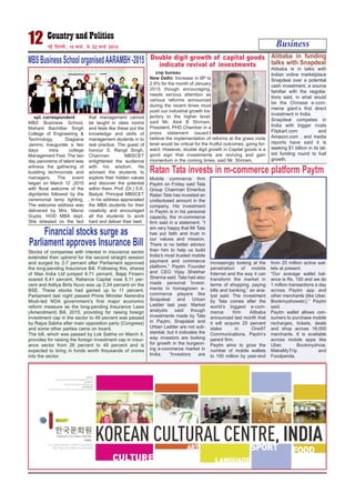 Business12 ubZ fnYyh] 16 ekpZ] ls 22 ekpZ 2015
spl. correspondent
MBS Business School,
Mahant Bachittar Singh
College of Engineering &
Technology, Diagiana
Jammu inaugurate a two
days intra college
Management Fest. The two
day panorama of talent was
witness the gathering of
budding technocrats and
managers. The event
began on March 12 ,2015
with floral welcome of the
dignitaries followed by the
ceremonial lamp lighting.
The welcome address was
delivered by Mrs. Mansi
Gupta, HOD MBA dept.
She stressed on the fact
that management cannot
be taught in class rooms
and fests like these put the
knowledge and skills of
management students in to
real practice. The guest of
honour S. Rangil Singh,
Chairman MBSCET
enlightened the audience
with his wisdom. He
advised the students to
explore their hidden values
and discover the potential
within them. Prof. (Dr.) S.K.
Badyal, Principal MBSCET
, in his address appreciated
the MBA students for their
creativity and encouraged
all the students to work
hard and deliver their best.
MBSBusinessSchoolorganisedAARAMBH-2015
cnp bureau
New Delhi: Increase in IIP to
2.6% for the month of January
2015 though encouraging,
needs serious attention as
various reforms announced
during the recent times must
push our industrial growth tra-
jectory to the higher level,
said Mr. Alok B Shriram,
President, PHD Chamber in a
press statement issued.I
believe the implementation of reforms at the grass roots
level would be critical for the fruitful outcomes, going for-
ward. However, double digit growth in Capital goods is a
good sign that investments are reviving and gain
momentum in the coming times, said Mr. Shriram.
Double digit growth of capital goods
indicate revival of investments
Mobile commerce firm
Paytm on Friday said Tata
Group Chairman Emeritus
Ratan Tata has invested an
undisclosed amount in the
company. His investment
in Paytm is in his personal
capacity, the m-commerce
firm said in a statement. “I
am very happy that Mr Tata
has put faith and trust in
our values and mission.
There is no better advisor
than him to help us build
India’s most trusted mobile
payment and commerce
platform,” Paytm Founder
and CEO Vijay Shekhar
Sharma said. Tata had also
made personal invest-
ments in homegrown e-
commerce players like
Snapdeal and Urban
Ladder last year. Market
analysts said though
investments made by Tata
in Paytm, Snapdeal and
Urban Ladder are not sub-
stantial, but it indicates the
way investors are looking
for growth in the burgeon-
ing e-commerce market in
India. “Investors are
increasingly looking at the
penetration of mobile
Internet and the way it can
transform the market in
terms of shopping, paying
bills and banking,” an ana-
lyst said. The investment
by Tata comes after the
world’s biggest e-com-
merce firm Alibaba
announced last month that
it will acquire 25 percent
stake in One97
Communications, Paytm’s
parent firm.
Paytm aims to grow the
number of mobile wallets
to 100 million by year-end
from 25 million active wal-
lets at present.
“Our average wallet bal-
ance is Rs. 150 and we do
1 million transactions a day
across Paytm app and
other merchants (like Uber,
Bookmyshowetc),” Paytm
said.
Paytm wallet allows con-
sumers to purchase mobile
recharges, tickets, deals
and shop across 18,000
merchants. It is available
across mobile apps like
Uber, Bookmyshow,
MakeMyTrip and
Foodpanda.
Ratan Tata invests in m-commerce platform Paytm
Stocks of companies with interest in insurance sector
extended their uptrend for the second straight session
and surged by 2-7 percent after Parliament approved
the long-pending Insurance Bill. Following this, shares
of Max India Ltd jumped 6.71 percent, Bajaj Finserv
soared 6.41 percent, Reliance Capital rose 5.11 per-
cent and Aditya Birla Nuvo was up 2.24 percent on the
BSE. These stocks had gained up to 11 percent.
Parliament last night passed Prime Minister Narendra
Modi-led NDA government’s first major economic
reform measure as the long-pending Insurance Laws
(Amendment) Bill, 2015, providing for raising foreign
investment cap in the sector to 49 percent was passed
by Rajya Sabha after main opposition party (Congress)
and some other parties came on board.
The bill, which was passed by Lok Sabha on March 4,
provides for raising the foreign investment cap in insur-
ance sector from 26 percent to 49 percent and is
expected to bring in funds worth thousands of crores
into the sector.
Financial stocks surge as
Parliament approves Insurance Bill
Alibaba is in talks with
Indian online marketplace
Snapdeal over a potential
cash investment, a source
familiar with the negotia-
tions said, in what would
be the Chinese e-com-
merce giant`s first direct
investment in India.
Snapdeal competes in
India with bigger rivals
Flipkart.com and
Amazon.com , and media
reports have said it is
seeking $1 billion in its lat-
est funding round to fuel
growth.
Alibaba in funding
talks with Snapdeal
 