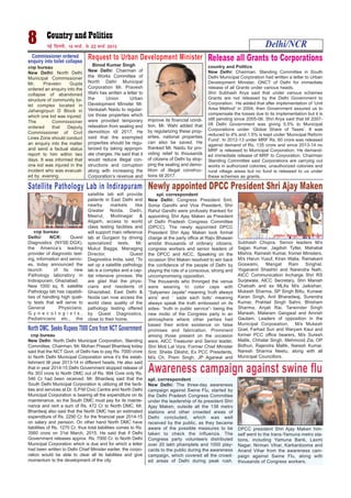 8 ubZ fnYyh] 16 ekpZ] ls 22 ekpZ 2015 Delhi/NCR
cnp bureau
New Delhi: North Delhi
Municipal Commissioner
Mr. Praveen Gupta
ordered an enquiry into the
collapse of abandoned
structure of community toi-
let complex located in
Jahangirpuri D Block in
which one kid was injured.
The Commissioner
ordered that Deputy
Commissioner of Civil
Lines Zone should conduct
an enquiry into the matter
and send a factual status
report to him within two
days. It was informed that
one kid was injured in the
incident who was evacuat-
ed by evening.
Commissioner ordered
enquiry into toilet collapse
Request to Urban Development Minister
Binod Kumar Singh
New Delhi: Chairman of
the Works Committee of
North Delhi Municipal
Corporation Mr. Pravesh
Wahi has written a letter to
the Union Urban
Development Minister Mr.
Venkaiah Naidu to regular-
ize those properties which
were provided temporary
relaxation from sealing and
demolition till 2017. He
said that the exempted
properties should be regu-
larized by taking appropri-
ate charges. He said that it
would reduce illegal con-
structions and corruption
along with increasing the
Corporation’s revenue and
improve its financial condi-
tion. Mr. Wahi added that
by regularizing these prop-
erties, national properties
can also be saved. He
thanked Mr. Naidu for pro-
viding relief to thousands
of citizens of Delhi by stop-
ping the sealing and demo-
lition of illegal construc-
tions till 2017.
country and Politics
New Delhi: Chairman, Standing Committee in South
Delhi Municipal Corporation had written a letter to Urban
Development Minister, GNCT of Delhi for immediate
release of all Grants under various heads.
Shri Subhash Arya said that under various schemes
Grants are not released by the Delhi Government to
Corporation. He added that after implementation of ‘Unit
Area Method’ in 2004, then Government assured us to
compensate the losses due to its implementation but it is
still pending since 2005-06. Shri Arya said that till 2007-
08 Delhi Government was giving 5.5% to Municipal
Corporations under ‘Global Share of Taxes’. It was
reduced to 4% and 1.5% is kept under ‘Municipal Reform
Fund’. In 2012-13 under MRF Rs. 60 crore was released
against demand of Rs. 135 crore and since 2013-14 no
MRF is released to Municipal Corporation. He demand-
ed immediate release of MRF to Corporation. Chairman
Standing Committee said Corporations are carrying out
works in authorized colonies, unauthorized colonies and
rural village areas but no fund is released to us under
these schemes as grants.
Release all Grants to Corporations
Satellite Pathology Lab in Indirapuram
cnp bureau
Delhi/ NCR: Quest
Diagnostics (NYSE:DGX),
the America’s leading
provider of diagnostic test-
ing, information and servic-
es, today announced the
launch of its new
Pathology laboratory in
Indirapuram, Ghaziabad.
New 1000 sq. ft. satellite
Pathology lab has capabili-
ties of handling high quali-
ty tests that will serve to
General Physicians,
G y n e c o l o g i s t s ,
Pediatricians etc., the
satellite lab will provide
patients in East Delhi and
nearby markets like
Greater Noida, Dadri,
Meerut, Modinagar &
Aligarh, access to world
class testing facilities and
will support main reference
lab at Gurgaon by driving
specialized tests. Mr.
Mukul Bagga, Managing
Director, Quest
Diagnostics India, said, “To
set up a satellite pathology
lab is a complex and a cap-
ital intensive process. We
are glad that the physi-
cians and residents of
Ghaziabad, East Delhi &
Noida can now access the
world class quality of the
pathology testing offered
by Quest Diagnostics,
close to their home.
Photo: Binod Takiawala
spl. correspondent
New Delhi: Congress President Smt.
Sonia Gandhi and Vice President, Shri
Rahul Gandhi were profusely thanked for
appointing Shri Ajay Maken as President
of Delhi Pradesh Congress Committee
(DPCC). The newly appointed DPCC
President Shri Ajay Maken took formal
charge at the party office at Rajiv Bhawan
amidst thousands of ordinary citizens,
congress workers and senior leaders of
the DPCC and AICC. Speaking on the
occasion Shri Maken resolved to win back
the confidence of the people of Delhi by
playing the role of a conscious, strong and
uncompromising opposition.
The thousands who thronged the venue
were wearing tri color caps with
“Satyamev Jayate” meaning ‘truth always
wins’ and ‘ sada sach bolo’ meaning
always speak the truth embossed on its
sides- “truth in public service”- being the
new motto of the Congress party in an
atmosphere where other parties had
based their entire existence on false
promises and fabrication. Prominent
among those present on the occasion
were, AICC Treasurer and Senior leader,
Shri Moti Lal Vora, Former Chief Minister
Smt. Sheila Dikshit, Ex PCC Presidents,
M/s Ch. Prem Singh, JP Agarwal and
Subhash Chopra. Senior leaders M/s
Sajjan Kumar, Jagdish Tytler, Mahabal
Mishra, Ramesh Kumar, fromer Ministers,
M/s Harun Yusuf, Kiran Walia, Ramakant
Goswami, Mangat Ram Singhal,
Yoganand Shashtri and Narendra Nath,
AICC Communication Incharge Shri RS
Surjewala, AICC Secretary, Shri Manish
Chatrath and ex MLAs M/s Jaikishan,
Mukesh Sharma, SP Singh Bittu, Kunwar
Karan Singh, Anil Bharadwaj, Surendra
Kumar, Prahlad Singh Sahni, Bhisham
Sharma, Anjali Rai, Tarwinder Singh
Marwah, Malaram Gangwal and Amrish
Gautam. Leaders of opposition in the
Municipal Corpoeation, M/s Mukesh
Goel, Farhad Suri and Waryam Kaur and
former PCC office bearers, M/s Suresh
Mallik, Chhatar Singh, Mehmood Zia, OP
Bidhuri, Rajendra Mallik, Naresh Kumar,
Naresh Sharma Neetu, along with all
Municipal Councillors.
Newly appointed DPCC President Shri Ajay Maken
photo: Binod Kumar Singh
North DMC. Seeks Rupees 7000 Core from NCT Government
cnp bureau
New Delhi: North Delhi Municipal Corporation, Standing
Committee, Chairman, Mr. Mohan Prasad Bhardwaj today
said that the NCT Govt. of Delhi has to pay Rs. 7000 crore
to North Delhi Municipal Corporation since it’s the estab-
lishment till year 2013-14 in different heads. He also said
that in year 2014-15 Delhi Government stopped release of
Rs 303 crore to North DMC out of Rs. 994 Core only Rs.
546 Cr had been received. Mr. Bhardwaj said that the
South Delhi Municipal Corporation is utilizing all the facili-
ties and services at Dr. S.P.M Civic Centre and North Delhi
Municipal Corporation is bearing all the expenditure on its
maintenance, so the South DMC must pay for its mainte-
nance and rent a sum of Rs. 472 Cr to North DMC. Mr.
Bhardwaj also said that the North DMC has an estimated
expenditure of Rs. 2290 Cr. for the financial year 2014-15
on salary and pension. On other hand North DMC have
liabilities of Rs. 1270 Cr. thus total liabilities comes to Rs.
3560 crore on 31st March, 2015. He said that if Delhi
Government releases approx Rs. 7000 Cr. to North Delhi
Municipal Corporation which is due and for which a letter
had been written to Delhi Chief Minister earlier, the corpo-
ration would be able to clear all its liabilities and give
momentum to the development of the city.
Awareness campaign against swine flu
spl. correspondent
New Delhi: The three-day awareness
campaign against Swine Flu, started by
the Delhi Pradesh Congress Committee
under the leadership of its president Shri
Ajay Maken, outside all the 138 metro
stations and other crowded areas of
Delhi concluded, which was well
received by the public, as they became
aware of the possible measures to be
taken to check the influenza. The
Congress party volunteers distributed
over 20 lakh phamplets and 1000 play-
cards to the public during the awareness
campaign, which covered all the crowd-
ed areas of Delhi during peak rush.
DPCC president Shri Ajay Maken him-
self went to the trans-Yamuna metro sta-
tions, including Yamuna Bank, Laxmi
Nagar, Nirman Vihar, Karkardooma and
Anand Vihar from the awareness cam-
paign against Swine Flu, along with
thousands of Congress workers.
 