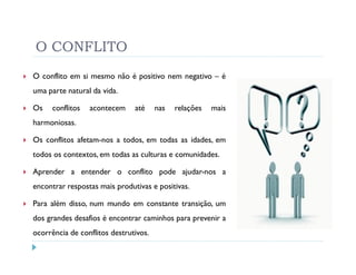 O CONFLITO
O conflito em si mesmo não é positivo nem negativo – é
uma parte natural da vida.

Os    conflitos   acontecem    até     nas   relações   mais
harmoniosas.

Os conflitos afetam-nos a todos, em todas as idades, em
todos os contextos, em todas as culturas e comunidades.

Aprender a entender o conflito pode ajudar-nos a
encontrar respostas mais produtivas e positivas.

Para além disso, num mundo em constante transição, um
dos grandes desafios é encontrar caminhos para prevenir a
ocorrência de conflitos destrutivos.
 