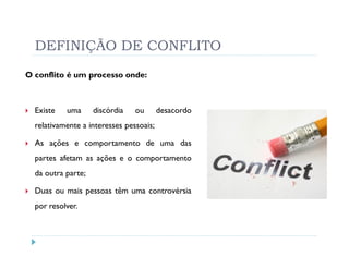 DEFINIÇÃO DE CONFLITO
O conflito é um processo onde:



  Existe   uma      discórdia   ou       desacordo
  relativamente a interesses pessoais;

  As ações e comportamento de uma das
  partes afetam as ações e o comportamento
  da outra parte;

  Duas ou mais pessoas têm uma controvérsia
  por resolver.
 