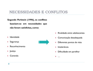 NECESSIDADES E CONFLITOS
Segundo Perlstein (1996), os conflitos
  baseiam-se em necessidades que
  não foram satisfeitas, como:

                                         Rivalidade entre adolescentes
  Identidade                             Comunicação desadequada
  Segurança                              Diferentes pontos de vista
  Reconhecimento                         Intolerância
  Justiça                                Dificuldade em partilhar
  Controlo                               …
 