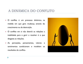 A DINÂMICA DO CONFLITO

O conflito é um processo dinâmico, na
medida em que gera mudança, através do
crescimento ou da destruição.

O conflito em si não destrói as relações: a
inabilidade para o gerir e resolver é o que
desgasta as relações.

As   perceções,    pensamentos,   valores   e
sentimentos condicionam e modelam os
resultados do conflito.
 