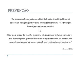 PREVENÇÃO

    “Por todas as razões, de justiça, de solidariedade social, de saúde pública e até

   económicas, a solução apontada como a mais eficaz continua a ser a prevenção.
                          Prevenir para não ter que remediar.

                                        (…)

Claro que a eficácia das medidas preventivas não se consegue avaliar no momento, e
  esse é um dos pontos que ainda leva muitos a esquecerem-se do seu interesse real.
  Mas sabemos bem que são sempre mais eficazes e, sobretudo, mais económicas.”


                                                                           Strecht, P. (2003)
 
