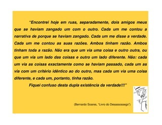 “Encontrei hoje em ruas, separadamente, dois amigos meus
que se haviam zangado um com o outro. Cada um me contou a
narrativa de porque se haviam zangado. Cada um me disse a verdade.
Cada um me contou as suas razões. Ambos tinham razão. Ambos
tinham toda a razão. Não era que um via uma coisa e outro outra, ou
que um via um lado das coisas e outro um lado diferente. Não: cada
um via as coisas exactamente como se haviam passado, cada um as
via com um critério idêntico ao do outro, mas cada um via uma coisa
diferente, e cada um, portanto, tinha razão.
        Fiquei confuso desta dupla existência da verdade!!!”



                                 (Bernardo Soares, “Livro do Desassossego”)
 