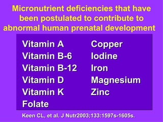Micronutrient deficiencies that have
   been postulated to contribute to
abnormal human prenatal development

    Vitamin A                 Copper
    Vitamin B-6               Iodine
    Vitamin B-12              Iron
    Vitamin D                 Magnesium
    Vitamin K                 Zinc
    Folate
    Keen CL, et al. J Nutr2003;133:1597s-1605s.
 