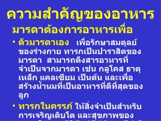 ความสำาคัญของอาหาร
มารดาต้องการอาหารเพื่อ
• ตัวมารดาเอง เพื่อรักษาสมดุลย์
  ของร่างกาย ทารกเป็นปาราสิตของ
  มารดา สามารถดึงสารอาหารที่
  จำาเป็นจากมารดา เช่น กลูโคส ธาตุ
  เหล็ก แคลเซียม เป็นต้น และเพื่อ
  สร้างนำำานมทีเป็นอาหารที่ดที่สดของ
               ่            ี ุ
  ลูก
• ทารกในครรภ์ ให้สิ่งจำาเป็นสำาหรับ
  การเจริญเติบโต และสุขภาพของ
 