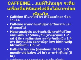 CAFFEINE….แม่ที่ให้นมลูก จะดืม  ่
เครื่องดื่มทีมีแคฟเฟอีนได้มากน้อย
             ่
               เพียงใด
• Caffeine มีในกาแฟ ชา นำำาอัดลมโคลา ช็อค
  โกแลต
• Caffeine ผ่านจากแม่ไปสู่ทารกในครรภ์ และ
  นำำานมแม่ได้
• Meta-analysis พบว่าหญิงตังครรภ์ทบริโภค
                                ำ      ี่
  แคฟเฟอีน >150มก./วัน (กาแฟวันละ 1-2
  แก้ว) มีความเสี่ยงต่อการแท้งเพิ่มขึนเป็น 1.4
                                     ำ
  เท่า มีความเสี่ยงต่อการมีลูก low birth weig
  htเพิ่มขึำนเป็น 1.5 เท่า
• Half-life ในทารก (newborn: 96 hr, 3-5
  month-old baby: 14 hr) ยาวกว่าผู้ใหญ่ (5
  hr)
 