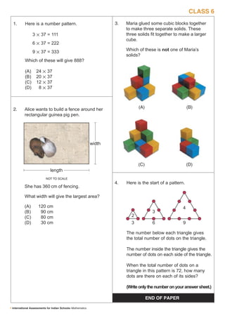 CLASS 6
  1.       Here is a number pattern.                                 3.   Maria glued some cubic blocks together
                                                                          to make three separate solids. These
                 3  37 = 111                                             three solids ﬁt together to make a larger
                                                                          cube.
                 6  37 = 222
                 9  37 = 333                                             Which of these is not one of Maria’s
                                                                          solids?
           Which of these will give 888?

           (A)     24      37
           (B)     20      37
           (C)     12      37
           (D)      8      37



  2.       Alice wants to build a fence around her                              (A)                         (B)
           rectangular guinea pig pen.




                                                             width



                                                                                (C)                         (D)
                              length
                            NOT TO SCALE
                                                                     4.   Here is the start of a pattern.
           She has 360 cm of fencing.

           What width will give the largest area?

           (A)       120 cm                                                                             4
           (B)        90 cm                                                             3
           (C)        80 cm                                                 2
           (D)        30 cm                                                 3           6               9

                                                                          The number below each triangle gives
                                                                          the total number of dots on the triangle.

                                                                          The number inside the triangle gives the
                                                                          number of dots on each side of the triangle.

                                                                          When the total number of dots on a
                                                                          triangle in this pattern is 72, how many
                                                                          dots are there on each of its sides?

                                                                          (Write only the number on your answer sheet.)

                                                                                      END OF PAPER

1 International Assessments for Indian Schools–Mathematics
 