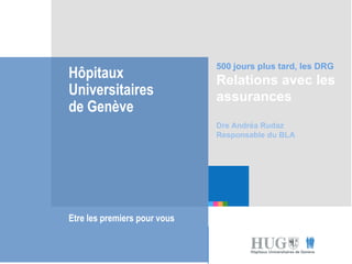 Etre les premiers pour
vous
Hôpitaux
Universitaires
de Genève
Etre les premiers pour vous
500 jours plus tard, les DRG
Relations avec les
assurances
Dre Andréa Rudaz
Responsable du BLA
 