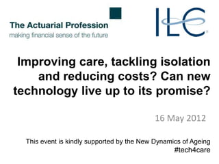 Improving care, tackling isolation
    and reducing costs? Can new
technology live up to its promise?

                                           16 May 2012

  This event is kindly supported by the New Dynamics of Ageing
                                                  #tech4care
 