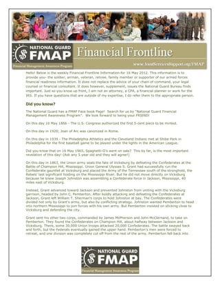 Hello! Below is the weekly Financial Frontline Information for 16 May 2012. This information is to
provide you- the soldier, airman, veteran, retiree, family member or supporter of our armed forces
financial readiness information. It does not replace the advice of your chain of command, your legal
counsel or financial consultant. It does however, supplement, issues the National Guard Bureau finds
important. Just so you know up front, I am not an attorney, a CPA, a financial planner or work for the
IRS. If you have questions that are outside of my expertise, I do refer them to the appropriate person.

Did you know?
The National Guard has a FMAP Face book Page! Search for us by ―National Guard Financial
Management Awareness Program‖. We look forward to being your FRIEND!

On this day 16 May 1866 - The U.S. Congress authorized the first 5-cent piece to be minted.

On this day in 1920; Joan of Arc was canonized in Rome.

On this day in 1939 - The Philadelphia Athletics and the Cleveland Indians met at Shibe Park in
Philadelphia for the first baseball game to be played under the lights in the American League.

Did you know that on 16 May 1965, Spaghetti-O's went on sale? This by far, is the most important
revelation of this day! (Ask any 5 year old and they will agree!)

On this day in 1863, the Union army seals the fate of Vicksburg by defeating the Confederates at the
Battle of Champion Hill, Mississippi. Union General Ulysses S. Grant had successfully run the
Confederate gauntlet at Vicksburg and placed the Army of the Tennessee south of the stronghold, the
Rebels' last significant holding on the Mississippi River. But he did not move directly on Vicksburg
because he knew Joseph Johnston was assembling a Confederate force in Jackson, Mississippi, 40
miles east of Vicksburg.

Instead, Grant advanced toward Jackson and prevented Johnston from uniting with the Vicksburg
garrison, headed by John C. Pemberton. After boldly attacking and defeating the Confederates at
Jackson, Grant left William T. Sherman's corps to hold Johnston at bay. The Confederates were
divided not only by Grant's army, but also by conflicting strategy. Johnston wanted Pemberton to head
into northern Mississippi to join forces with his own army. But Pemberton insisted on sticking close to
Vicksburg and defending the city.

Grant sent his other two corps, commanded by James McPherson and John McClernand, to take on
Pemberton. They found the Confederates on Champion Hill, about halfway between Jackson and
Vicksburg. There, some 30,000 Union troops attacked 20,000 Confederates. The battle swayed back
and forth, but the Federals eventually gained the upper hand. Pemberton's men were forced to
retreat, and one division was completely cut off from the rest of the army. Pemberton fell back into
 