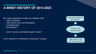 A BRIEF HISTORY OF 2013-2023
ML makes significant inroads into software tools
• code completion
• code search and recommendation
• troubleshooting
• test selection
• …
• and of course, automated program repair!
From research to mainstream in less than 10 years
A new era of
software tools
ICSE2023 MIP Award Talk
Large code repositories
aka “big code”
Huge progress in ML
esp. in deep learning
 