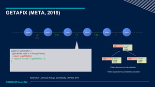 GETAFIX (META, 2019)
ICSE2023 MIP Award Talk
+10
+2 +35
-10 -1
-7
+1
-1
42294d 5cdd7c 1ee3fc 181d81 1d89b2 f54c2d
public int getWidth() {
@Nullable View v = this.getView();
- return v.getWidth();
+ return v != null ? v.getWidth() : 0;
}
Bader et al, Learning to fix bugs automatically, OOPSLA 2019
x == null
? x.foo()
: default
x.foo() y == null
? y.bar()
: default
y.bar()
α == null
? α.β()
: default
α.β()
Pattern discovery by anti-unification
Pattern application by probabilistic calculation
 