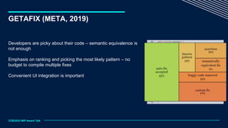 GETAFIX (META, 2019)
ICSE2023 MIP Award Talk
Developers are picky about their code – semantic equivalence is
not enough
Emphasis on ranking and picking the most likely pattern – no
budget to compile multiple fixes
Convenient UI integration is important
 