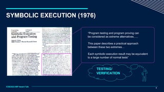“Program testing and program proving can
be considered as extreme alternatives.….
This paper describes a practical approach
between these two extremes…
Each symbolic execution result may be equivalent
to a large number of normal tests”
TESTING/
VERIFICATION
...
8
ICSE2023 MIP Award Talk
SYMBOLIC EXECUTION (1976)
 