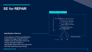 Specification Inference
In the absence of formal specifications,
analyze the buggy program and its
artifacts such as execution traces via
various heuristics to glean a
specification about how it can pass tests
and what could have gone wrong!
1 int triangle (int a, int b, int c) {
if (a <= 0 || b <= 0 ||
c<=0) return INVALID;
if (a == b && b == c)
return EQUILATERAL;
if (f (a, b,c)) // X
return ISOSCELES;
return SCALENE;
2
3
4
5
6
7
8
9 }
a==2 b==2 c==3
X = true
Symbolic Execution
9
ICSE2023 MIP Award Talk
SE for REPAIR
 