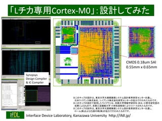 2016/12/24 Interface Device Laboratory, Kanazawa University http://ifdl.jp/
LCortex-M0OӋƤߤ
CMOS 0.18um 5Al
0.55mm x 0.65mm
ΥåפOӋϡ|ѧҎģeƥOӋо󥿩`ͨ
ձǥʽ硢Υץʽо󥿩`΅fФ줿ΤǤ
ΥåפOӋʹä饤֥ϡѧѧо ?СҰоҤ
ɹˤΤǡܿSѧ Сֺڤˤ`줿ΤǤ
Υåפԇϡ|ѧҎģeƥOӋо󥿩`ͨ
`()͹ӡˢ()΅fФ줿ΤǤ
Synopsys
Design Compiler
& IC Compiler
 